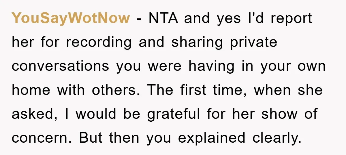 YouSayWotNow − NTA and yes I'd report her for recording and sharing private conversations you were having in your own home with others. The first time, when she asked, I...