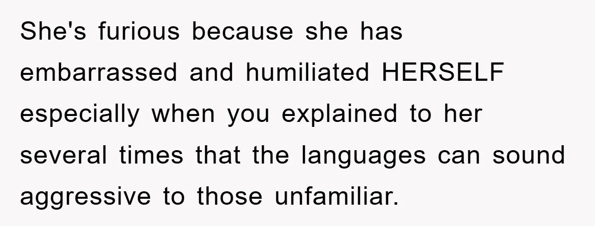 She's furious because she has embarrassed and humiliated HERSELF especially when you explained to her several times that the languages can sound aggressive to those unfamiliar.