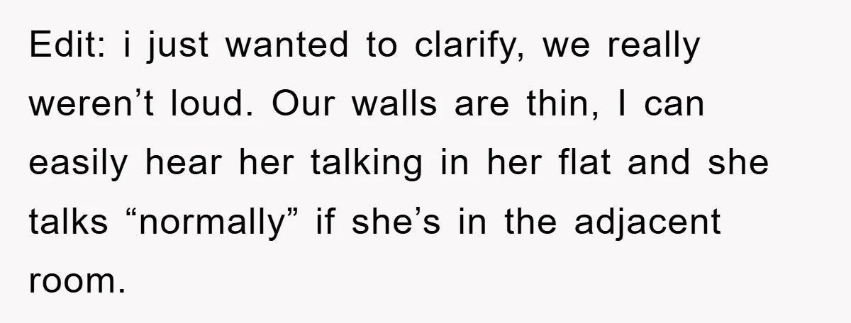Edit: i just wanted to clarify, we really weren’t loud. Our walls are thin, I can easily hear her talking in her flat and she talks “normally” if she’s in...