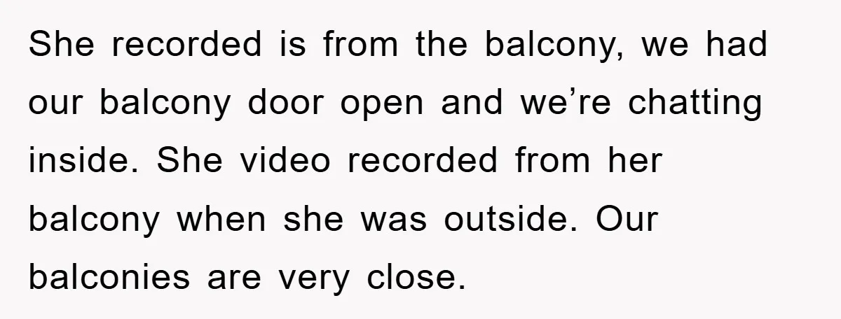 She recorded is from the balcony, we had our balcony door open and we’re chatting inside. She video recorded from her balcony when she was outside. Our balconies are very...
