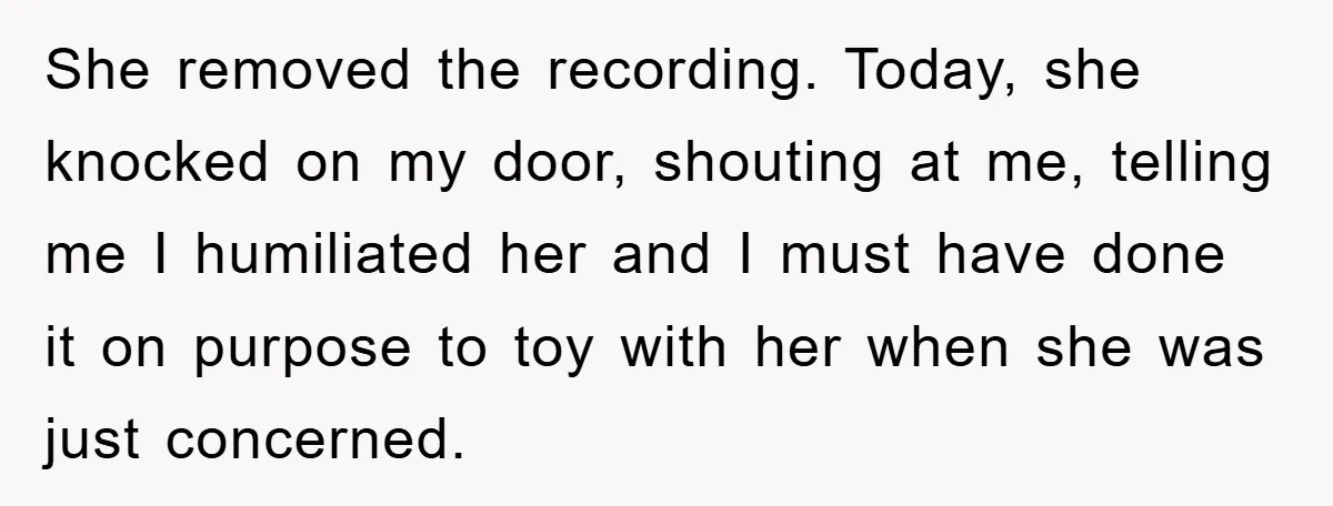 She removed the recording. Today, she knocked on my door, shouting at me, telling me I humiliated her and I must have done it on purpose to toy with her...