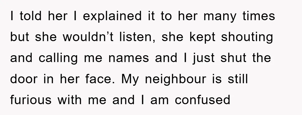 I told her I explained it to her many times but she wouldn’t listen, she kept shouting and calling me names and I just shut the door in her face....