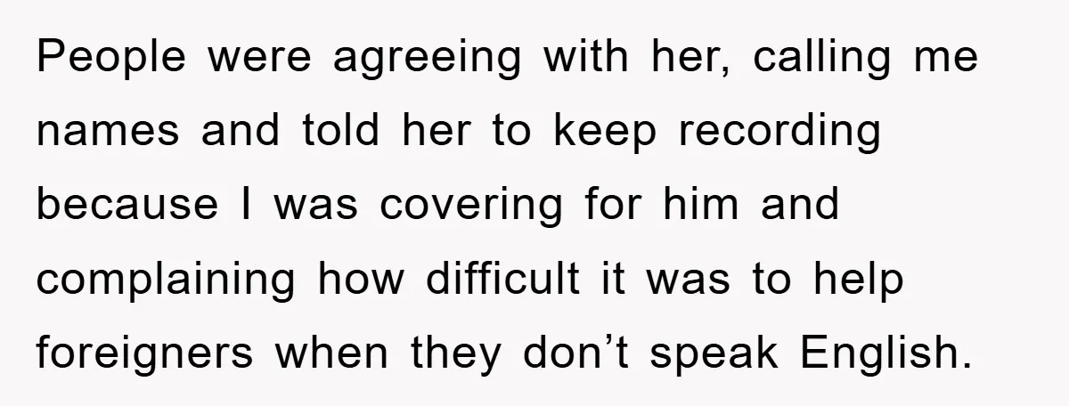 People were agreeing with her, calling me names and told her to keep recording because I was covering for him and complaining how difficult it was to help foreigners when...