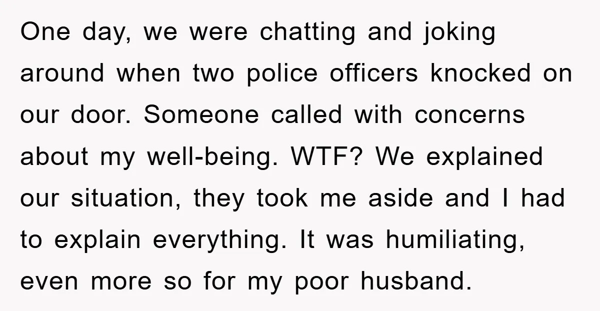 One day, we were chatting and joking around when two police officers knocked on our door. Someone called with concerns about my well-being. WTF? We explained our situation, they took...