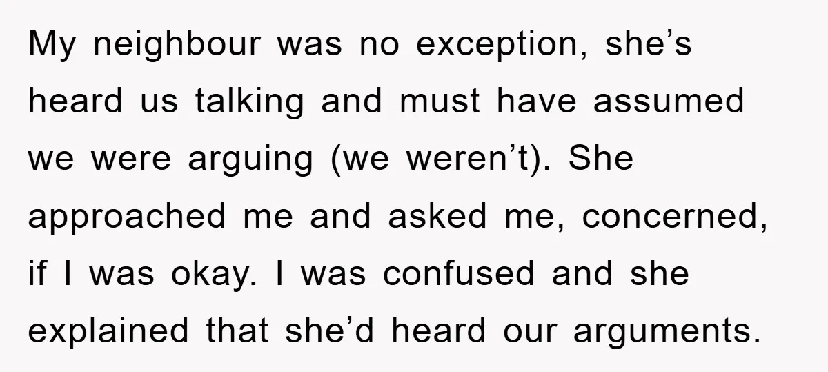 My neighbour was no exception, she’s heard us talking and must have assumed we were arguing (we weren’t). She approached me and asked me, concerned, if I was okay. I...