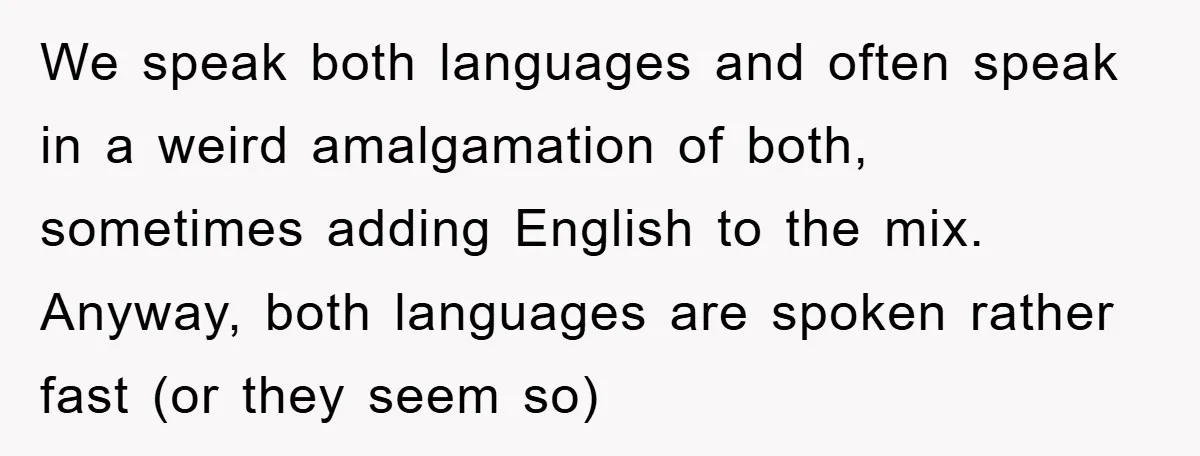 We speak both languages and often speak in a weird amalgamation of both, sometimes adding English to the mix. Anyway, both languages are spoken rather fast (or they seem so)