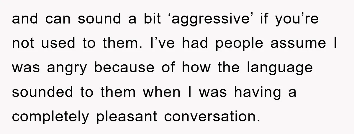 and can sound a bit ‘aggressive’ if you’re not used to them. I’ve had people assume I was angry because of how the language sounded to them when I was...