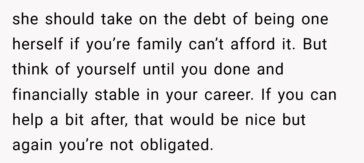 she should take on the debt of being one herself if you’re family can’t afford it. But think of yourself until you done and financially stable in your career. If...