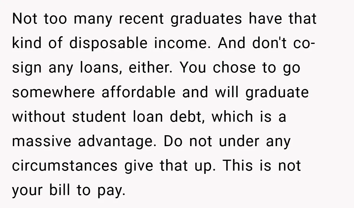 Not too many recent graduates have that kind of disposable income. And don't co-sign any loans, either. You chose to go somewhere affordable and will graduate without student loan debt,...