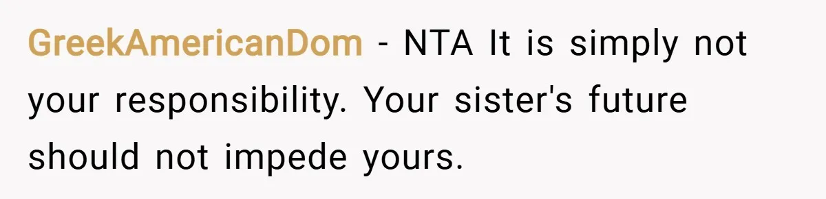 GreekAmericanDom − NTA It is simply not your responsibility. Your sister's future should not impede yours.
