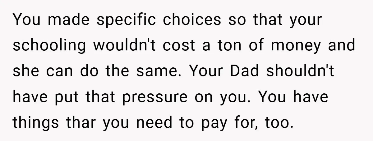 You made specific choices so that your schooling wouldn't cost a ton of money and she can do the same. Your Dad shouldn't have put that pressure on you. You...