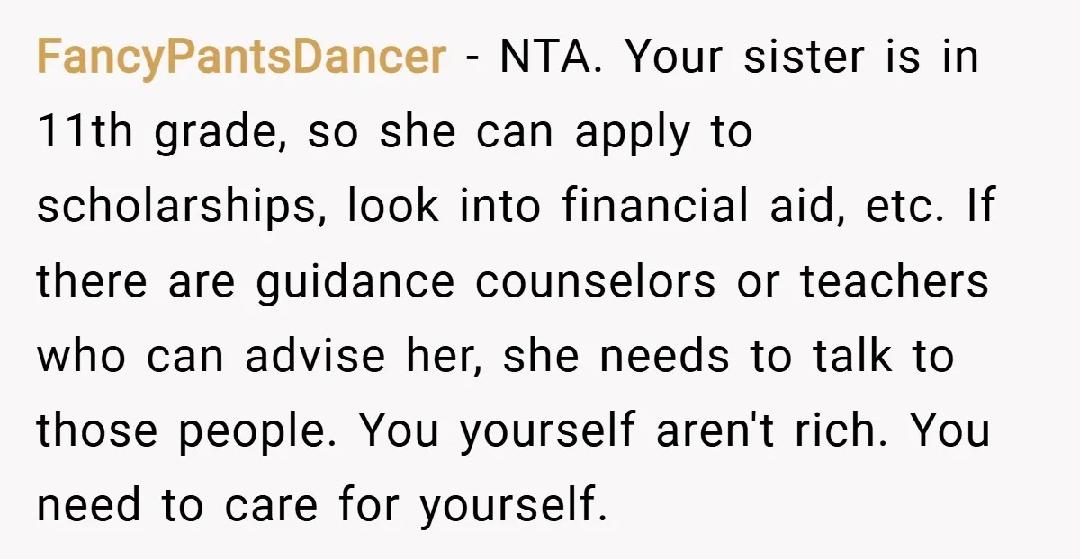 FancyPantsDancer − NTA. Your sister is in 11th grade, so she can apply to scholarships, look into financial aid, etc. If there are guidance counselors or teachers who can advise...
