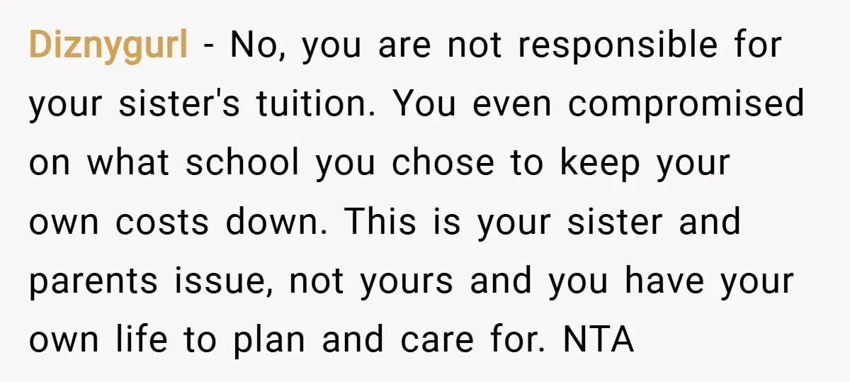 Diznygurl − No, you are not responsible for your sister's tuition. You even compromised on what school you chose to keep your own costs down. This is your sister and...