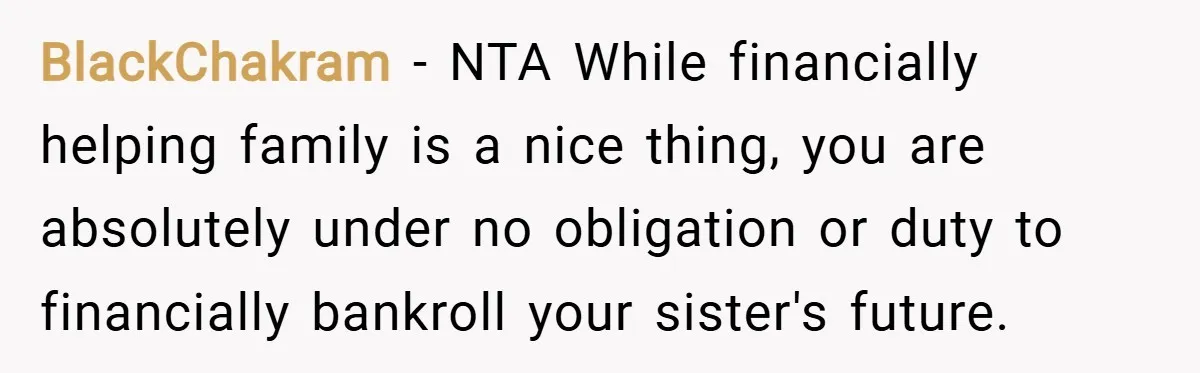BlackChakram − NTA While financially helping family is a nice thing, you are absolutely under no obligation or duty to financially bankroll your sister's future.