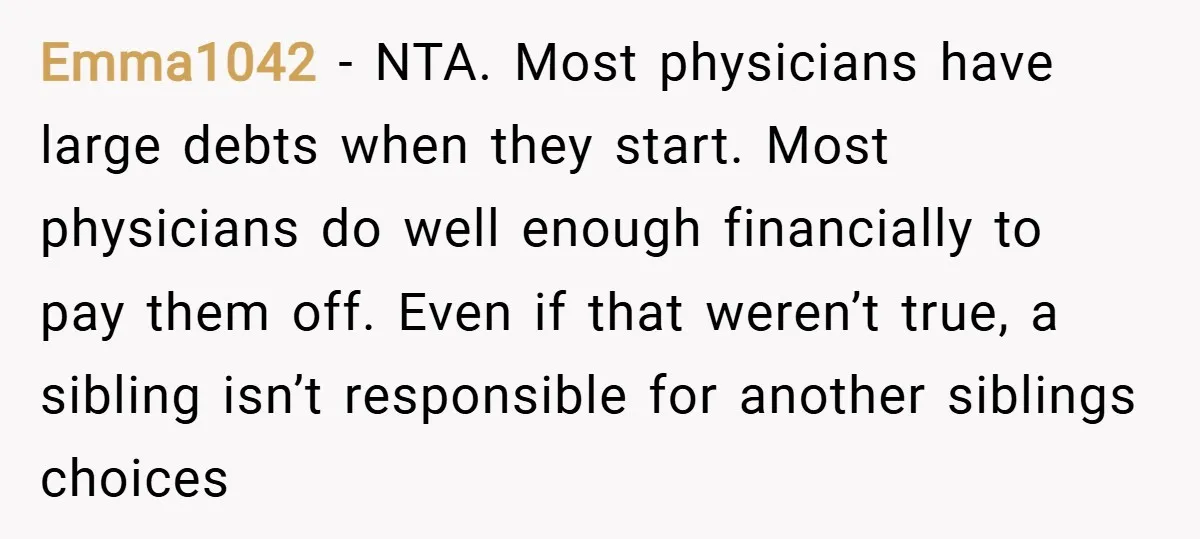 Emma1042 − NTA. Most physicians have large debts when they start. Most physicians do well enough financially to pay them off. Even if that weren’t true, a sibling isn’t responsible...