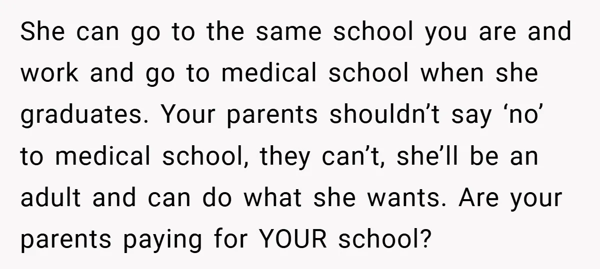 She can go to the same school you are and work and go to medical school when she graduates. Your parents shouldn’t say ‘no’ to medical school, they can’t, she’ll...