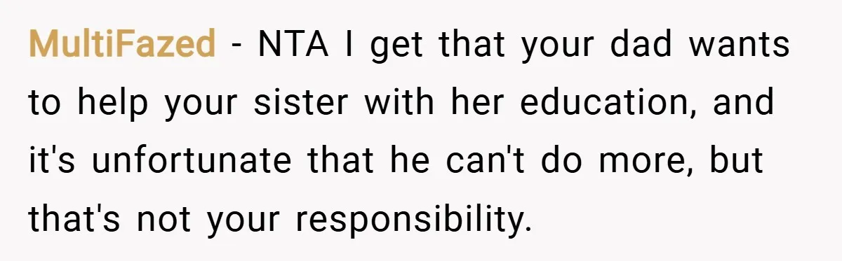 MultiFazed − NTA I get that your dad wants to help your sister with her education, and it's unfortunate that he can't do more, but that's not your responsibility.