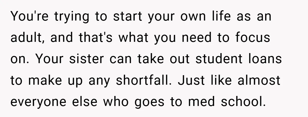 You're trying to start your own life as an adult, and that's what you need to focus on. Your sister can take out student loans to make up any shortfall....
