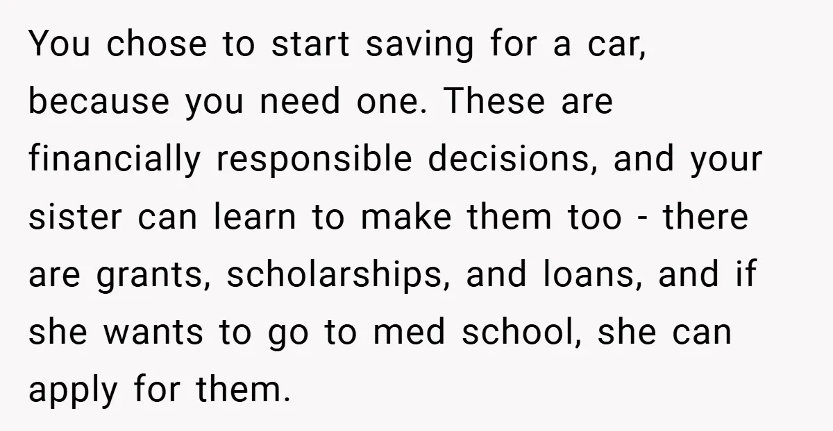 You chose to start saving for a car, because you need one. These are financially responsible decisions, and your sister can learn to make them too - there are grants,...