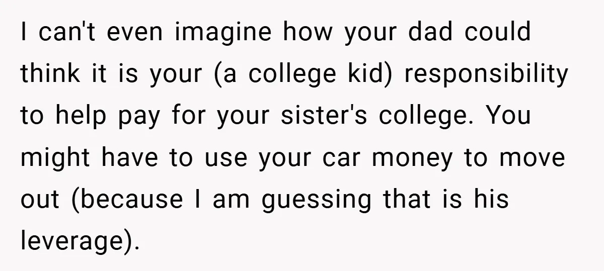 I can't even imagine how your dad could think it is your (a college kid) responsibility to help pay for your sister's college. You might have to use your car...