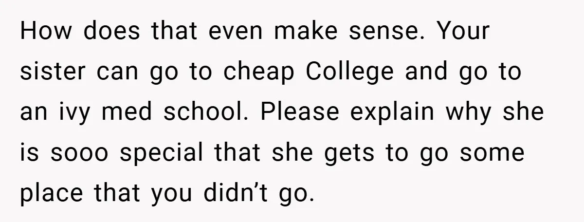 How does that even make sense. Your sister can go to cheap College and go to an ivy med school. Please explain why she is sooo special that she gets...
