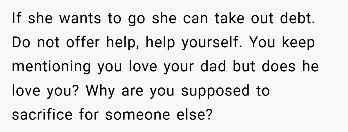 If she wants to go she can take out debt. Do not offer help, help yourself. You keep mentioning you love your dad but does he love you? Why are...