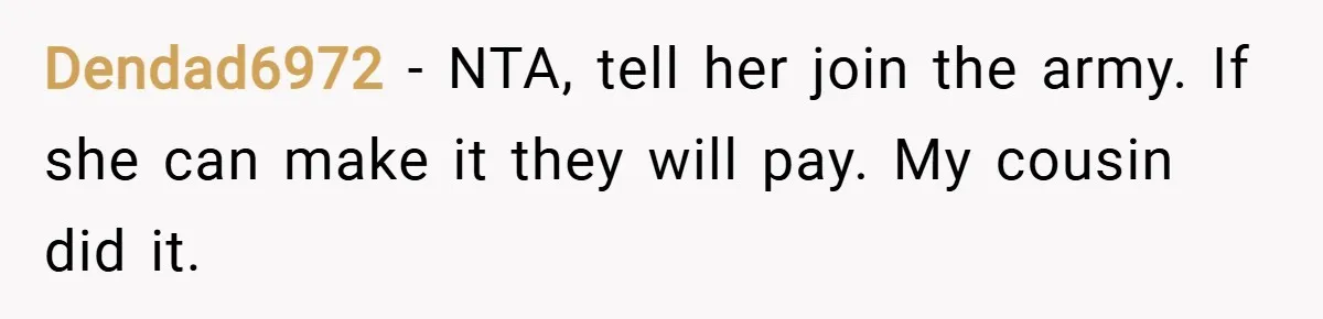 Dendad6972 − NTA, tell her join the army. If she can make it they will pay. My cousin did it.