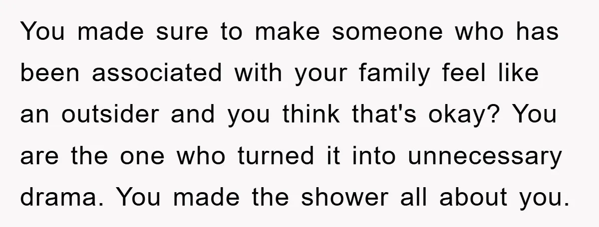 You made sure to make someone who has been associated with your family feel like an outsider and you think that's okay? You are the one who turned it into...