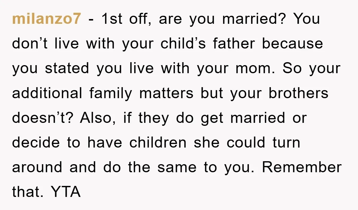 milanzo7 − 1st off, are you married? You don’t live with your child’s father because you stated you live with your mom. So your additional family matters but your brothers...