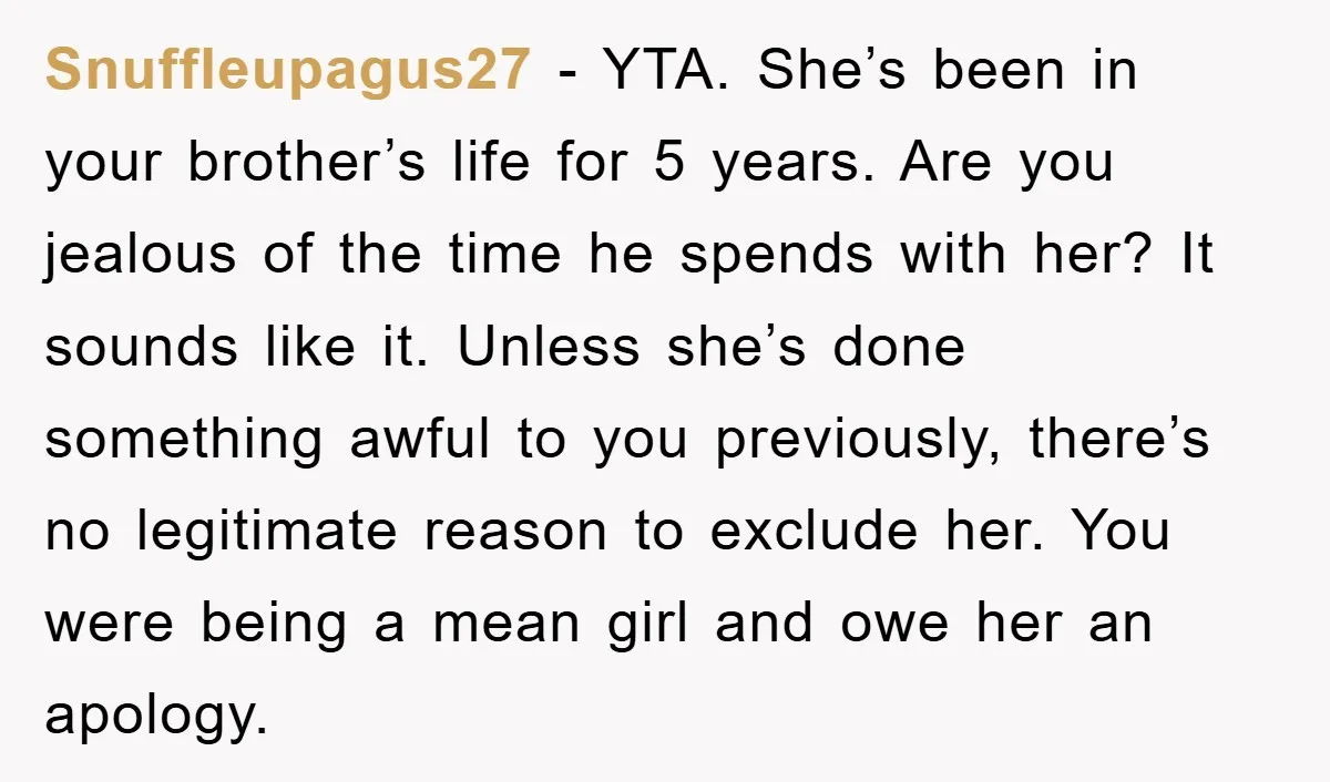 Snuffleupagus27 − YTA. She’s been in your brother’s life for 5 years. Are you jealous of the time he spends with her? It sounds like it. Unless she’s done something...