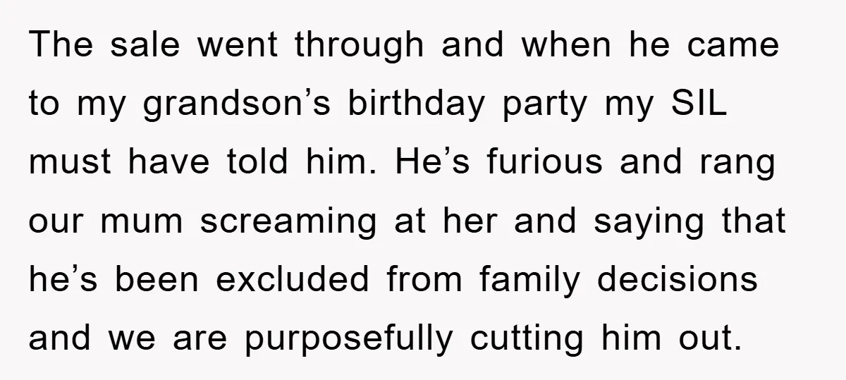 The sale went through and when he came to my grandson’s birthday party my SIL must have told him. He’s furious and rang our mum screaming at her and saying...