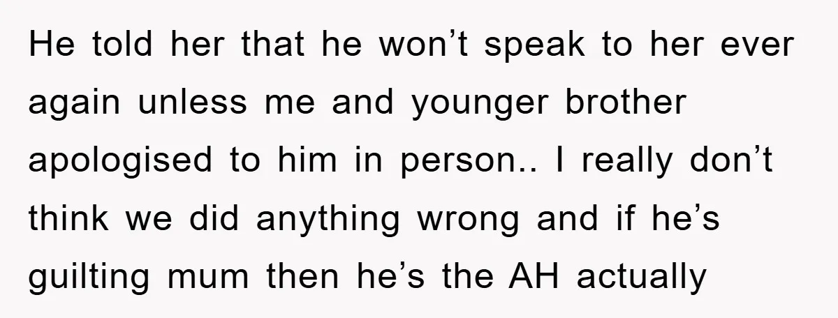He told her that he won’t speak to her ever again unless me and younger brother apologised to him in person.. I really don’t think we did anything wrong and...