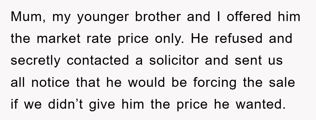 Mum, my younger brother and I offered him the market rate price only. He refused and secretly contacted a solicitor and sent us all notice that he would be forcing...