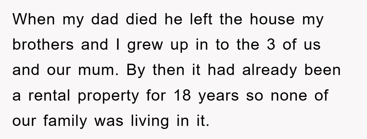 When my dad died he left the house my brothers and I grew up in to the 3 of us and our mum. By then it had already been a...