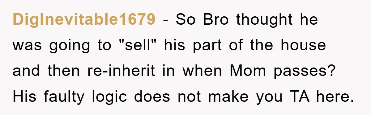 DigInevitable1679 − So Bro thought he was going to "sell" his part of the house and then re-inherit in when Mom passes? His faulty logic does not make you TA...