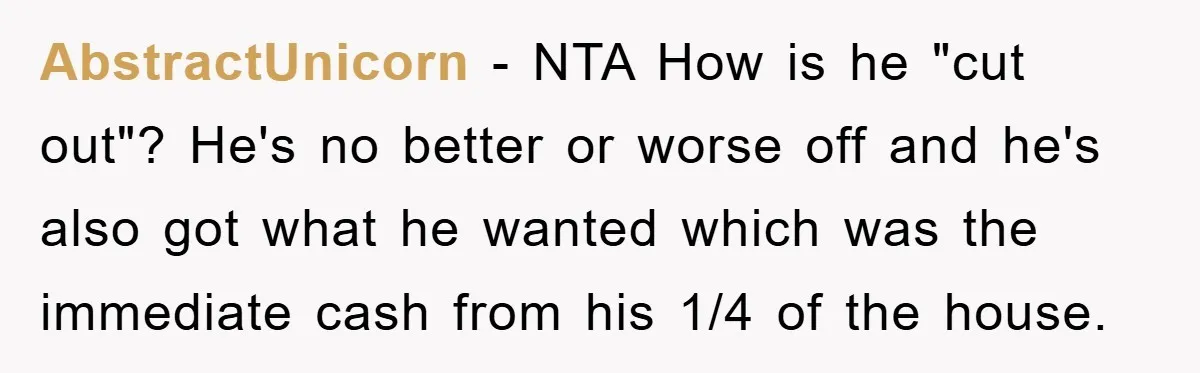 AbstractUnicorn − NTA How is he "cut out"? He's no better or worse off and he's also got what he wanted which was the immediate cash from his 1/4 of...