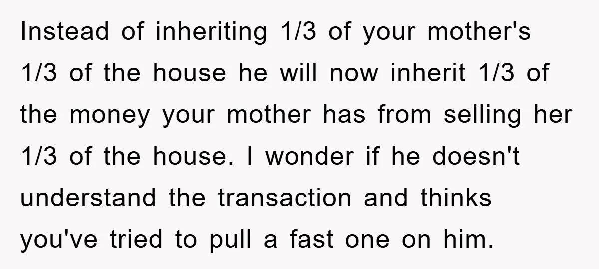 Instead of inheriting 1/3 of your mother's 1/3 of the house he will now inherit 1/3 of the money your mother has from selling her 1/3 of the house. I...