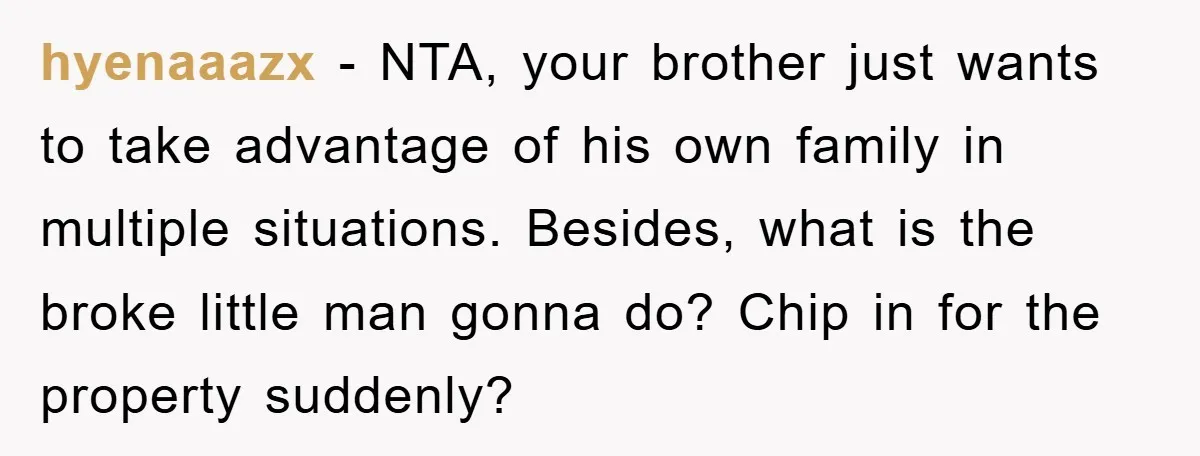 hyenaaazx − NTA, your brother just wants to take advantage of his own family in multiple situations. Besides, what is the broke little man gonna do? Chip in for the...