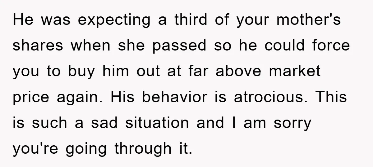 He was expecting a third of your mother's shares when she passed so he could force you to buy him out at far above market price again. His behavior is...