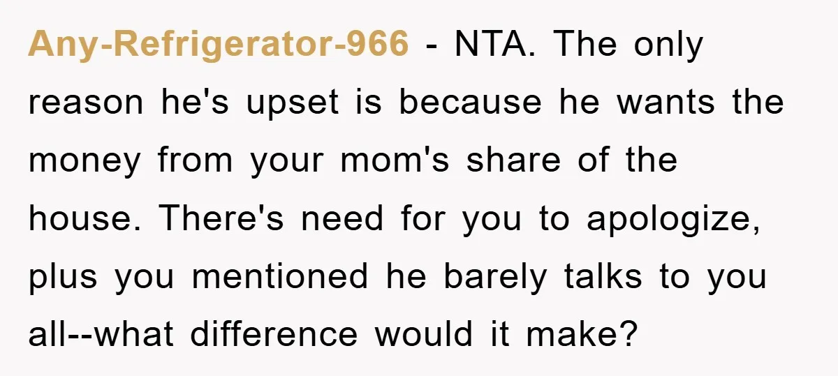 Any-Refrigerator-966 − NTA. The only reason he's upset is because he wants the money from your mom's share of the house. There's need for you to apologize, plus you mentioned...