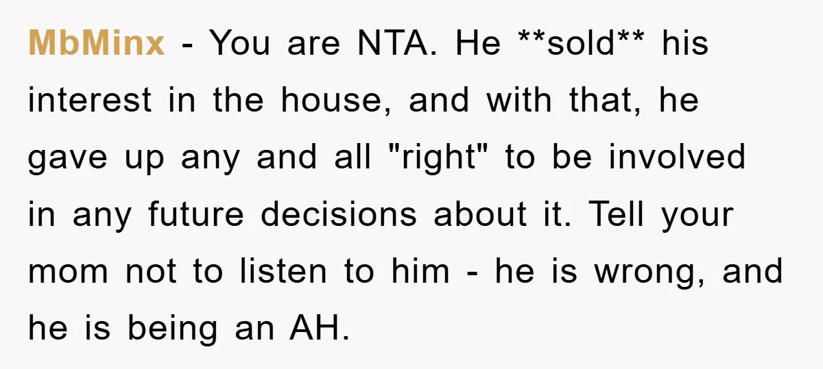 MbMinx − You are NTA. He **sold** his interest in the house, and with that, he gave up any and all "right" to be involved in any future decisions about...