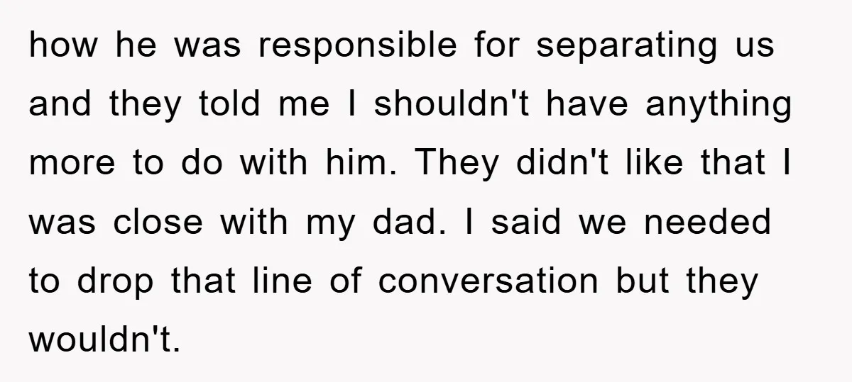 how he was responsible for separating us and they told me I shouldn't have anything more to do with him. They didn't like that I was close with my dad....