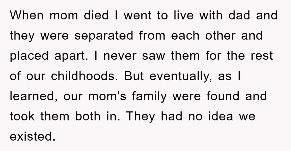 When mom died I went to live with dad and they were separated from each other and placed apart. I never saw them for the rest of our childhoods. But...
