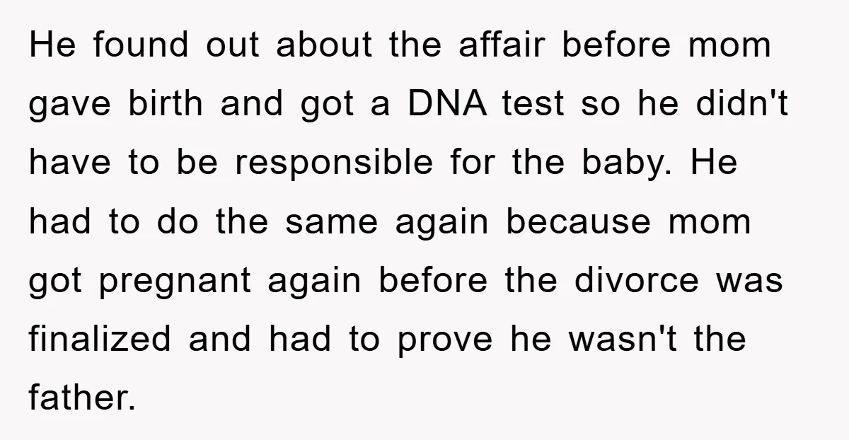 He found out about the affair before mom gave birth and got a DNA test so he didn't have to be responsible for the baby. He had to do the...