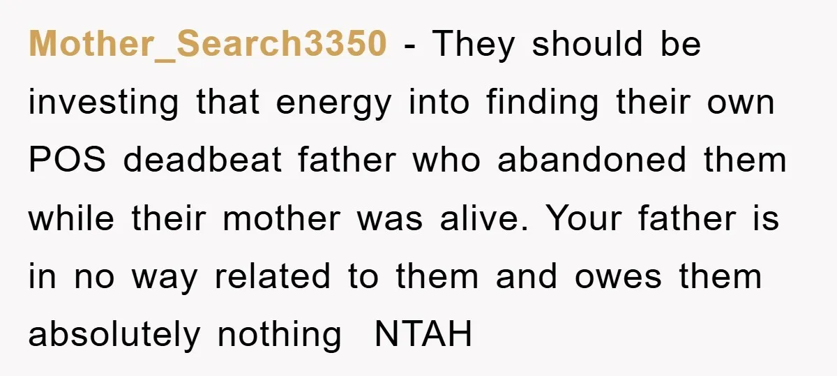 Mother_Search3350 − They should be investing that energy into finding their own POS deadbeat father who abandoned them while their mother was alive. Your father is in no way related...