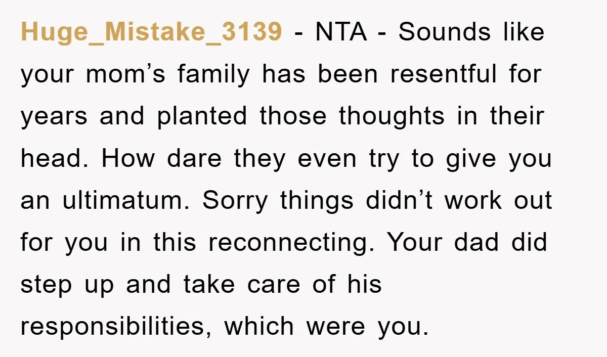 Huge_Mistake_3139 − NTA - Sounds like your mom’s family has been resentful for years and planted those thoughts in their head. How dare they even try to give you an...