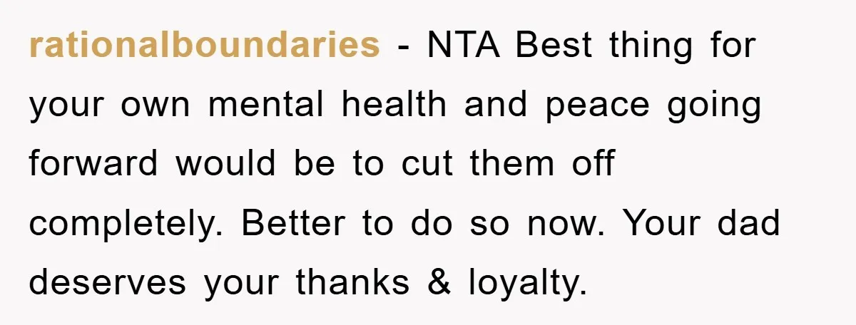 rationalboundaries − NTA Best thing for your own mental health and peace going forward would be to cut them off completely. Better to do so now. Your dad deserves your...