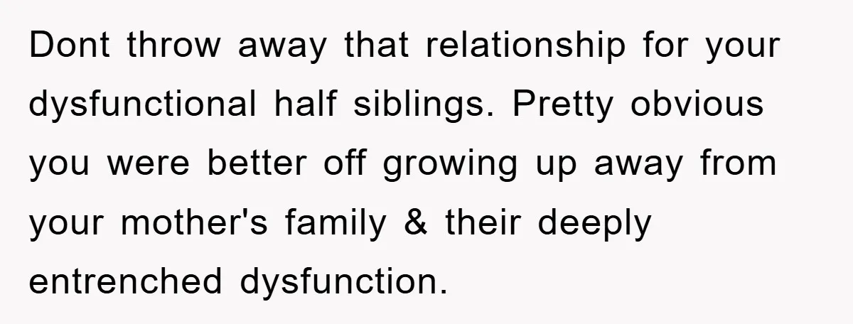 Dont throw away that relationship for your dysfunctional half siblings. Pretty obvious you were better off growing up away from your mother's family & their deeply entrenched dysfunction.