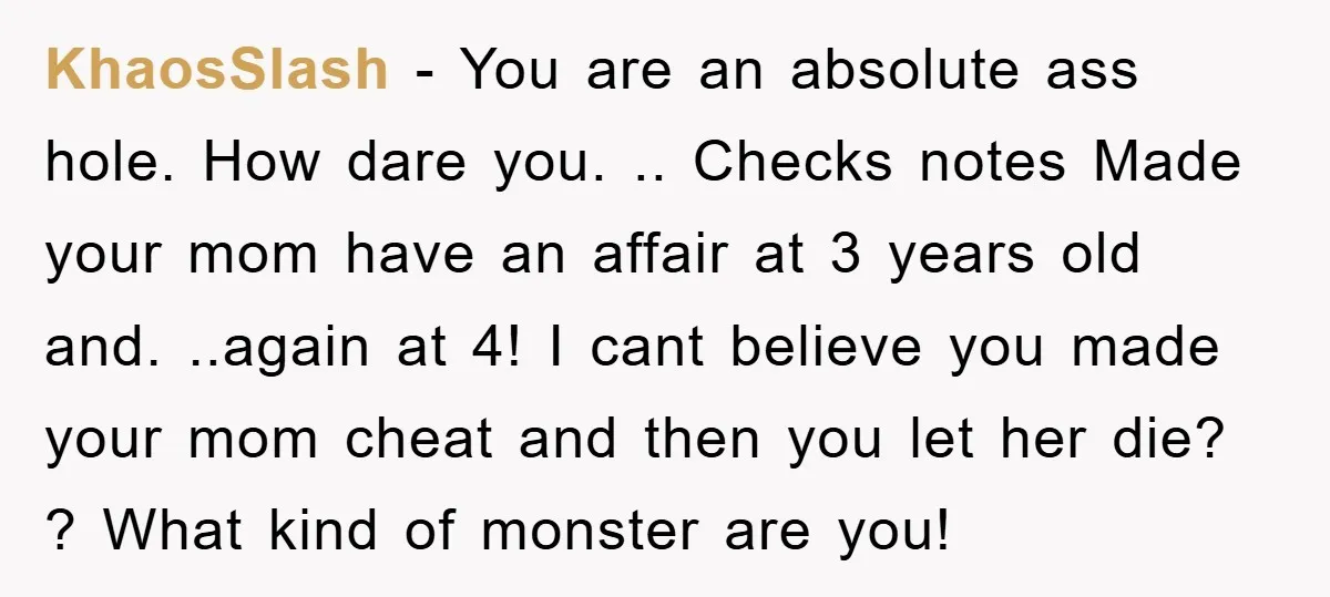 KhaosSlash − You are an absolute ass hole. How dare you. .. Checks notes Made your mom have an affair at 3 years old and. ..again at 4! I cant...