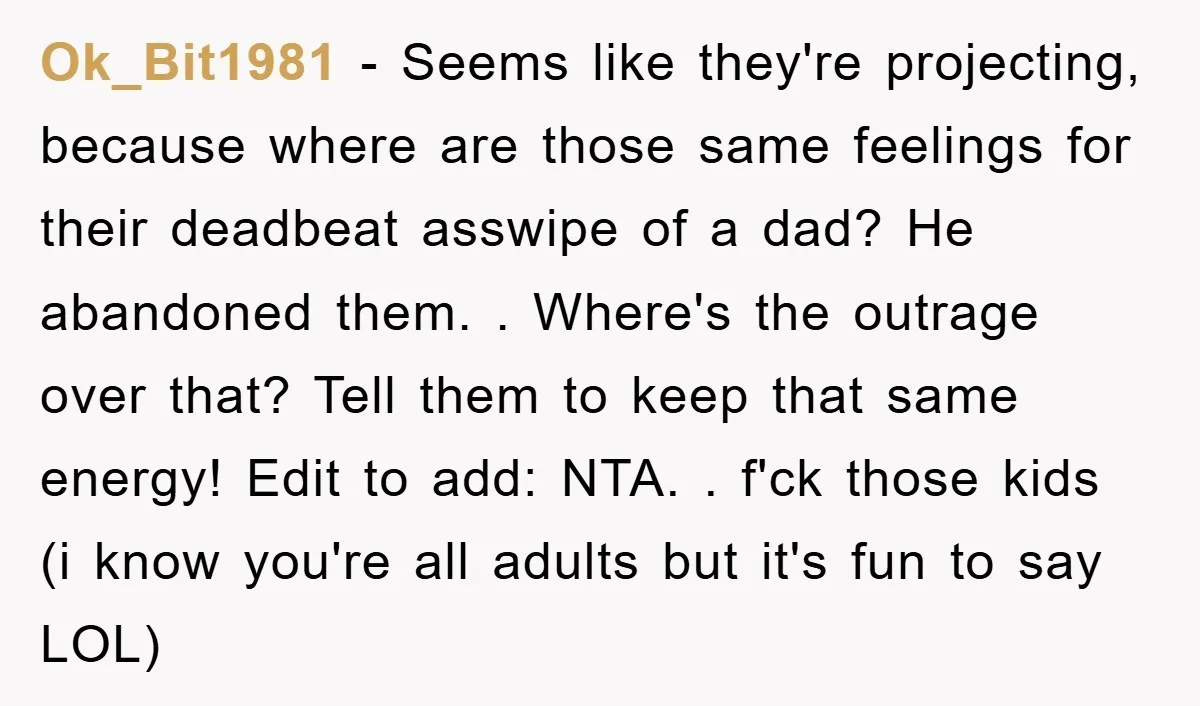 Ok_Bit1981 − Seems like they're projecting, because where are those same feelings for their deadbeat asswipe of a dad? He abandoned them. . Where's the outrage over that? Tell them...
